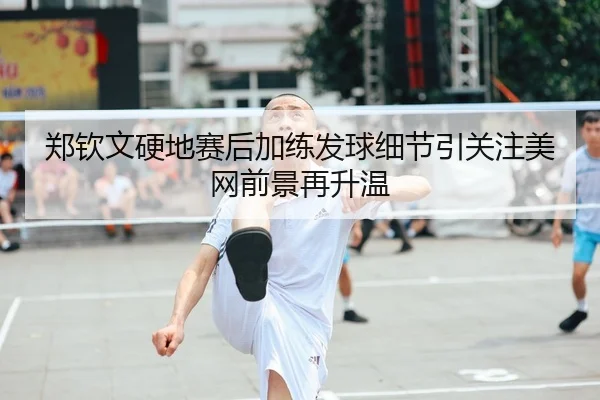 郑钦文硬地赛后加练发球细节引关注美网前景再升温